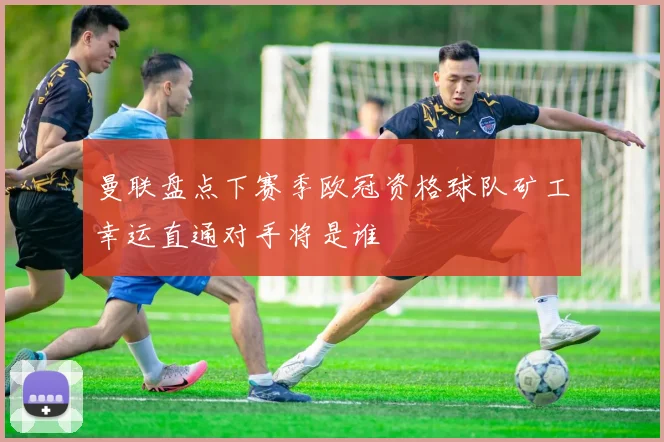 曼联盘点下赛季欧冠资格球队矿工幸运直通对手将是谁