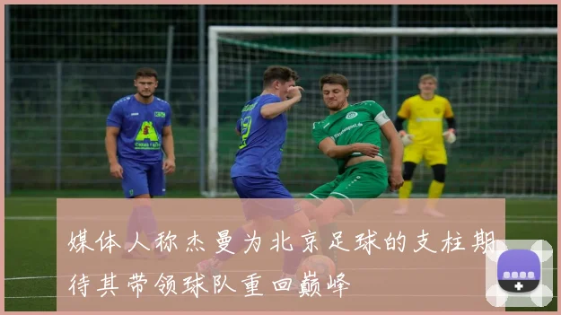 媒体人称杰曼为北京足球的支柱期待其带领球队重回巅峰