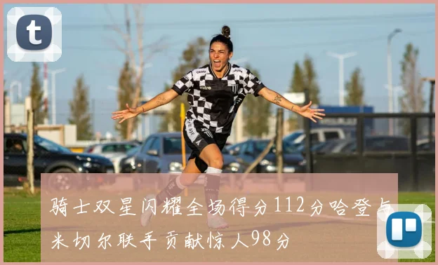骑士双星闪耀全场得分112分哈登与米切尔联手贡献惊人98分