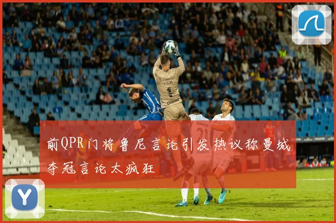 前QPR门将鲁尼言论引发热议称曼城夺冠言论太疯狂