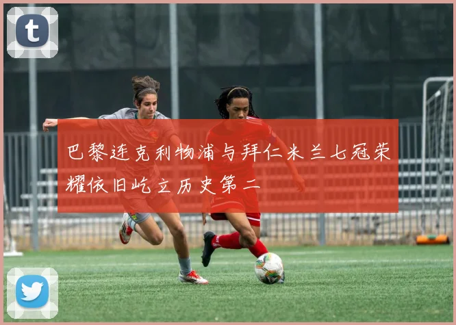 巴黎连克利物浦与拜仁米兰七冠荣耀依旧屹立历史第二