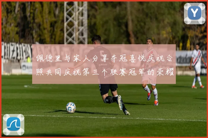 佩德里与家人分享夺冠喜悦庆祝合照共同庆祝第三个联赛冠军的荣耀时刻