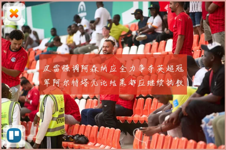 皮雷强调阿森纳应全力争夺英超冠军阿尔特塔无论结果都应继续执教
