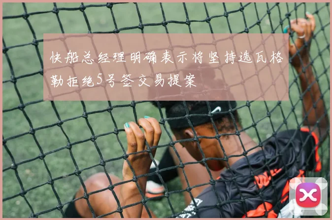 快船总经理明确表示将坚持选瓦格勒拒绝5号签交易提案