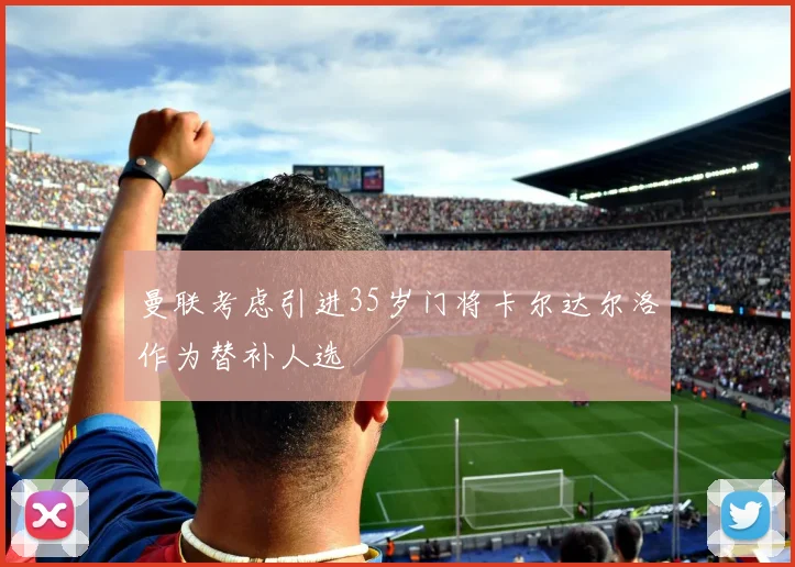 曼联考虑引进35岁门将卡尔达尔洛作为替补人选