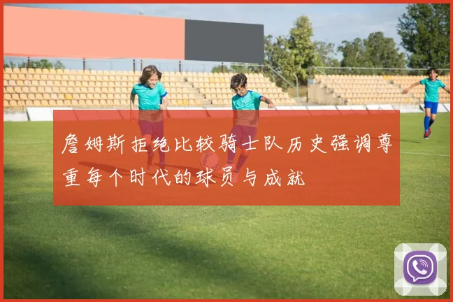 詹姆斯拒绝比较骑士队历史强调尊重每个时代的球员与成就
