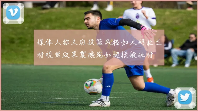 媒体人称文班投篮风格如大码杜兰特视觉效果震撼宛如超模般独特