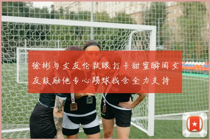 徐彬与女友伦敦眼打卡甜蜜瞬间女友鼓励他专心踢球我会全力支持