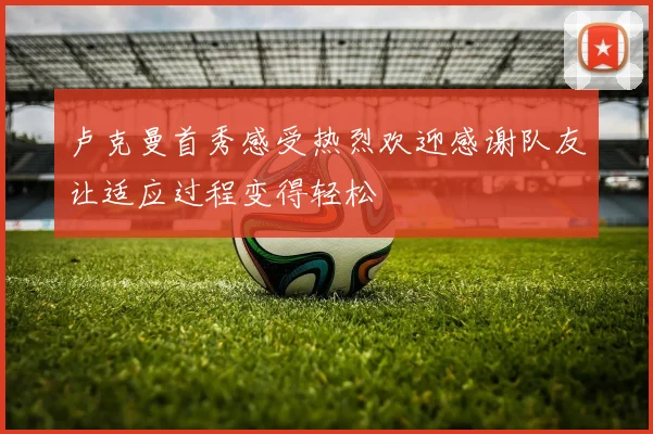 卢克曼首秀感受热烈欢迎感谢队友让适应过程变得轻松