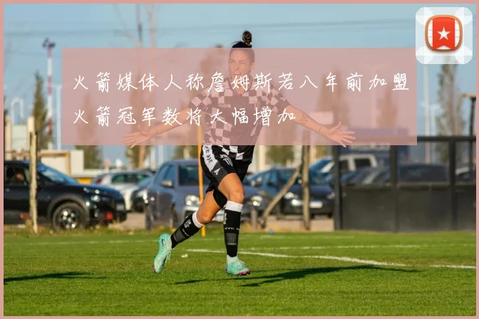 火箭媒体人称詹姆斯若八年前加盟火箭冠军数将大幅增加