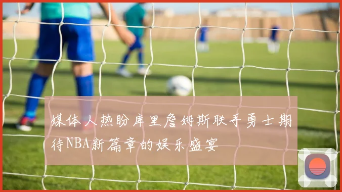 媒体人热盼库里詹姆斯联手勇士期待NBA新篇章的娱乐盛宴