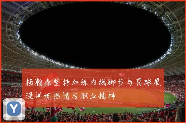 杨瀚森坚持加练内线脚步与罚球展现训练热情与职业精神