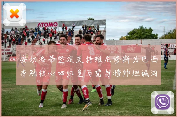 安切洛蒂坚定支持维尼修斯为巴西夺冠核心回归皇马需与穆帅坦诚沟通