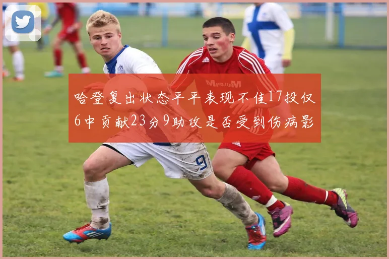 哈登复出状态平平表现不佳17投仅6中贡献23分9助攻是否受到伤病影响