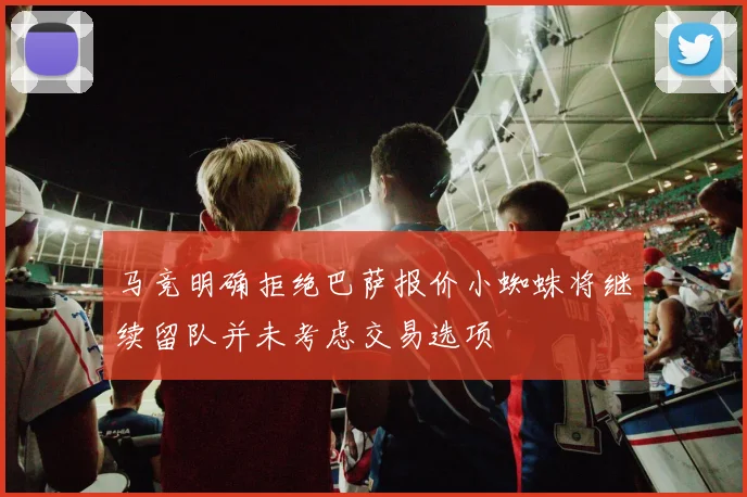 马竞明确拒绝巴萨报价小蜘蛛将继续留队并未考虑交易选项