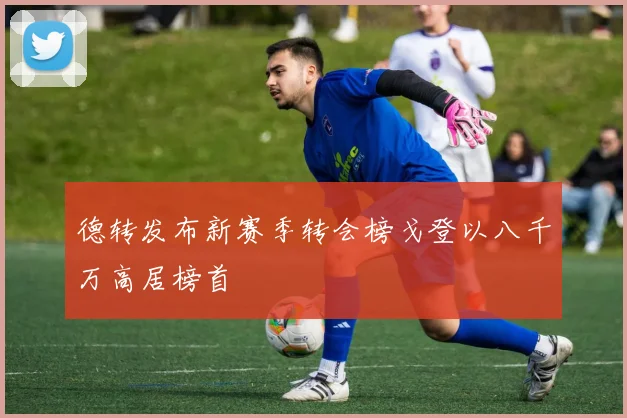 德转发布新赛季转会榜戈登以八千万高居榜首