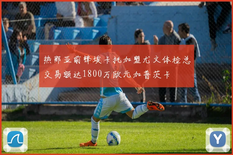 热那亚前锋埃卡托加盟尤文体检总交易额达1800万欧元加普茨卡