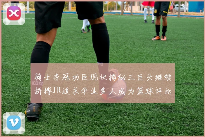 骑士夺冠功臣现状揭秘三巨头继续拼搏JR追求学业多人成为篮球评论员