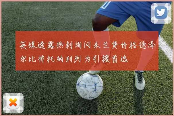 英媒透露热刺询问米兰费价格德泽尔比将托纳利列为引援首选