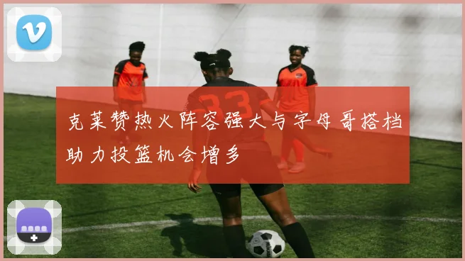 克莱赞热火阵容强大与字母哥搭档助力投篮机会增多