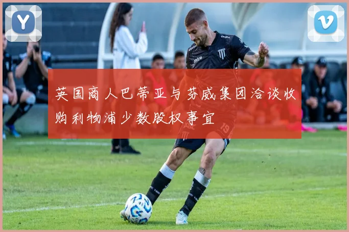 英国商人巴蒂亚与芬威集团洽谈收购利物浦少数股权事宜