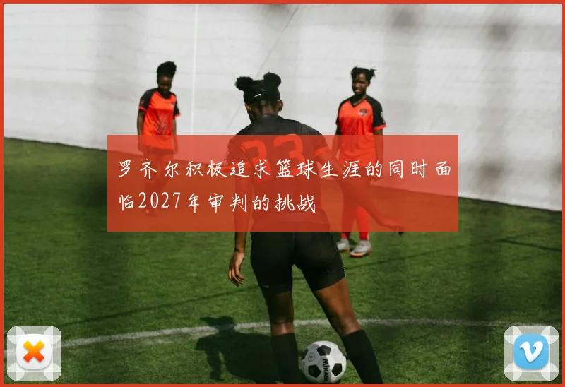 罗齐尔积极追求篮球生涯的同时面临2027年审判的挑战