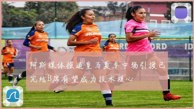 阿斯媒体报道皇马夏季中场引援已完结B席有望成为技术核心