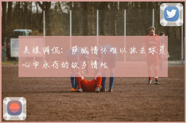 美媒调侃：萨城情怀难以抹去球员心中永存的故乡情结
