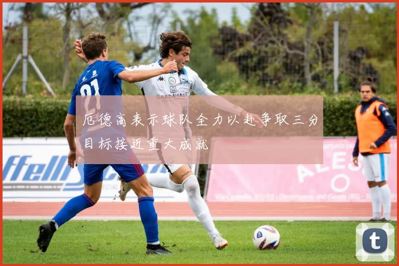 厄德高表示球队全力以赴争取三分目标接近重大成就
