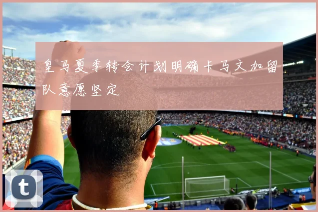 皇马夏季转会计划明确卡马文加留队意愿坚定