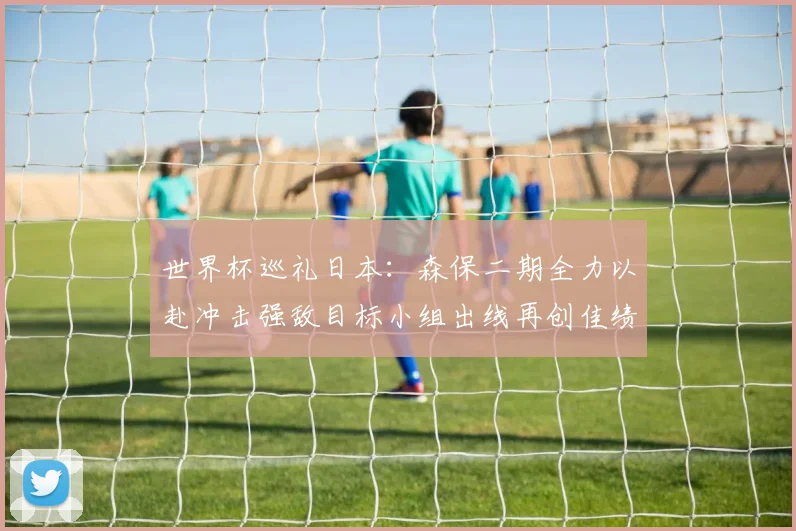 世界杯巡礼日本：森保二期全力以赴冲击强敌目标小组出线再创佳绩