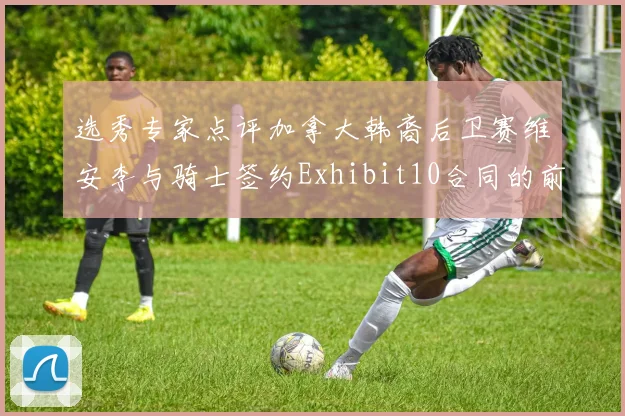 选秀专家点评加拿大韩裔后卫赛维安李与骑士签约Exhibit10合同的前景分析