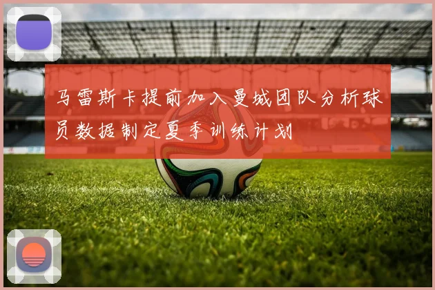 马雷斯卡提前加入曼城团队分析球员数据制定夏季训练计划