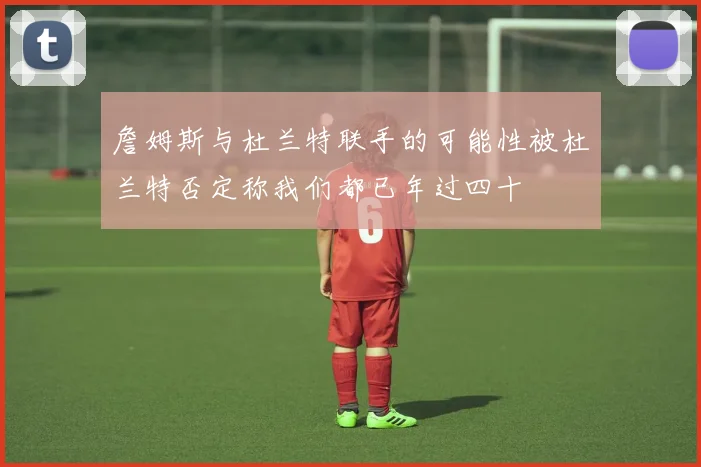詹姆斯与杜兰特联手的可能性被杜兰特否定称我们都已年过四十
