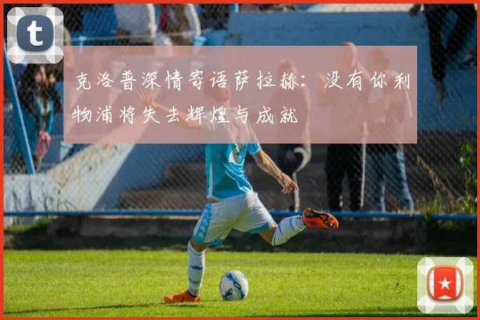 克洛普深情寄语萨拉赫：没有你利物浦将失去辉煌与成就