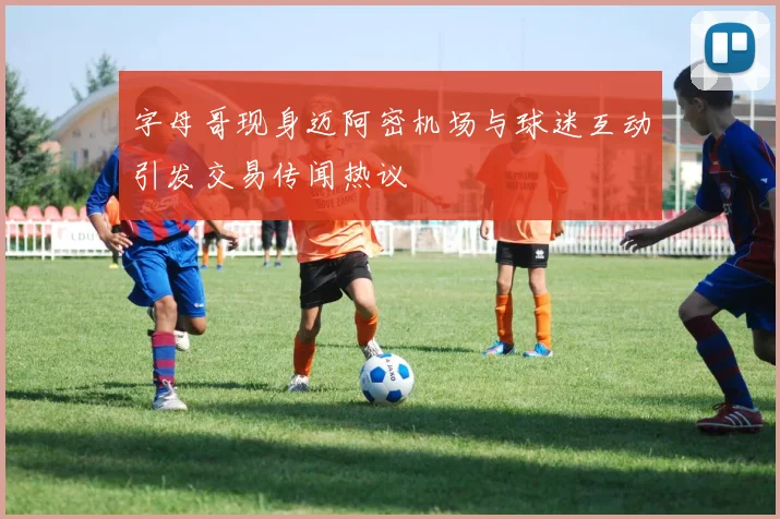 字母哥现身迈阿密机场与球迷互动引发交易传闻热议
